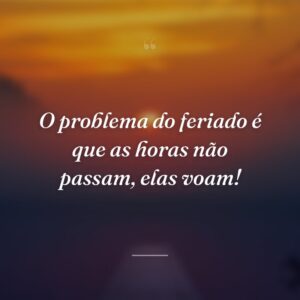 O problema do feriado é que as horas não passam, elas voam!