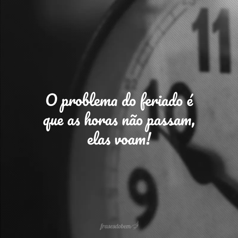 O problema do feriado é que as horas não passam, elas voam!