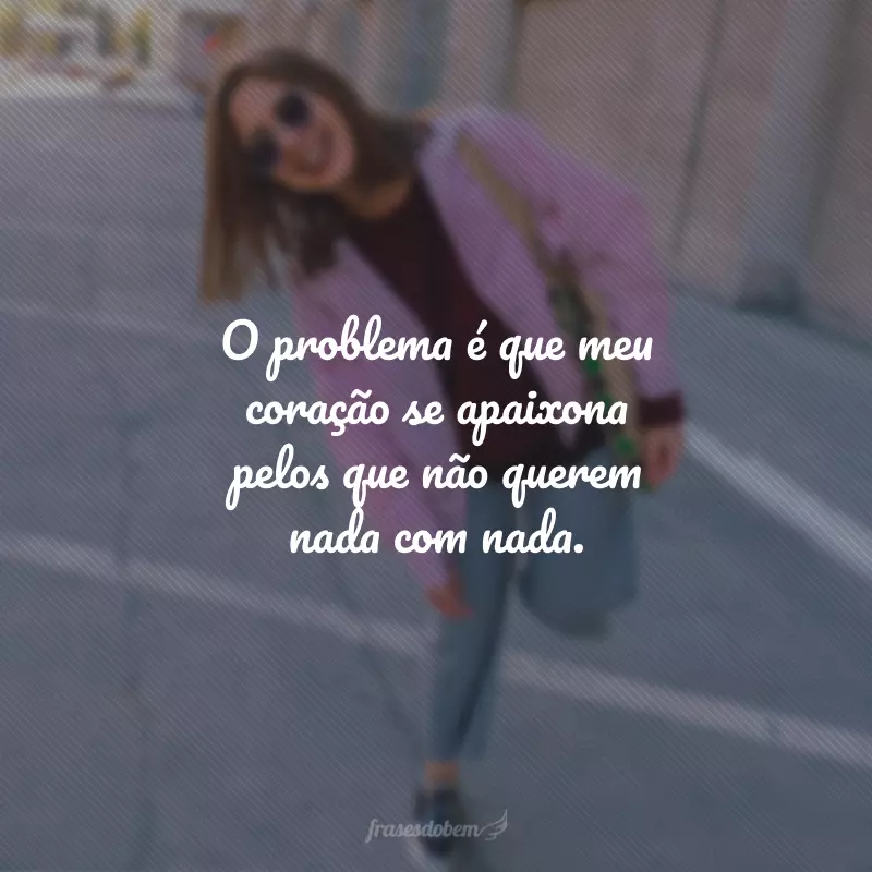 O problema é que meu coração se apaixona pelos que não querem nada com nada.