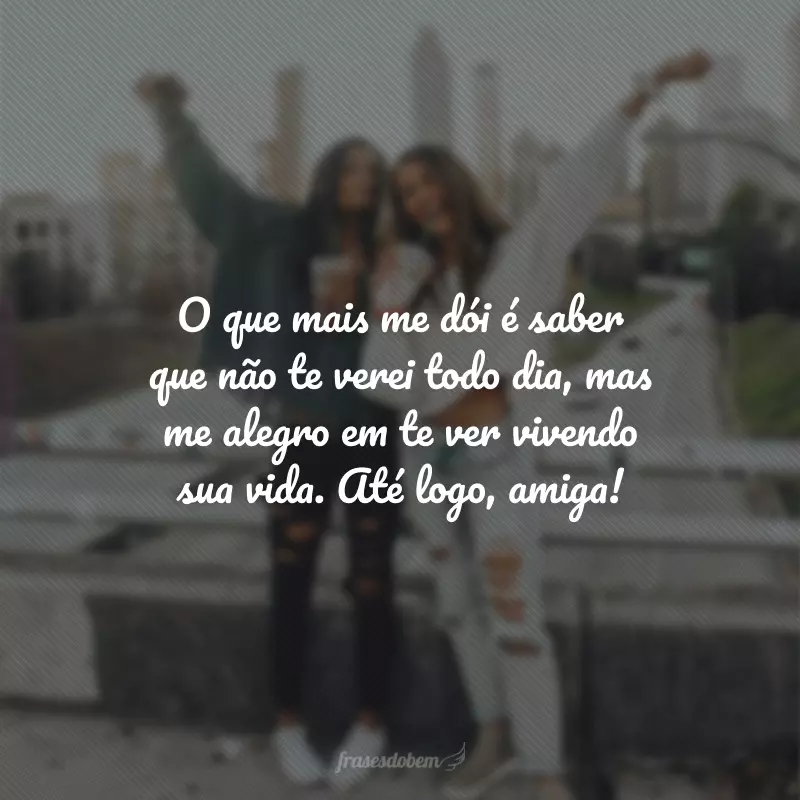 O que mais me dói é saber que não te verei todo dia, mas me alegro em te ver vivendo sua vida. Até logo, amiga!