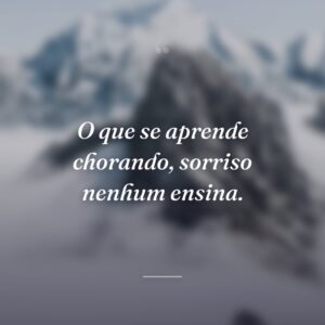 O que se aprende chorando, sorriso nenhum ensina.