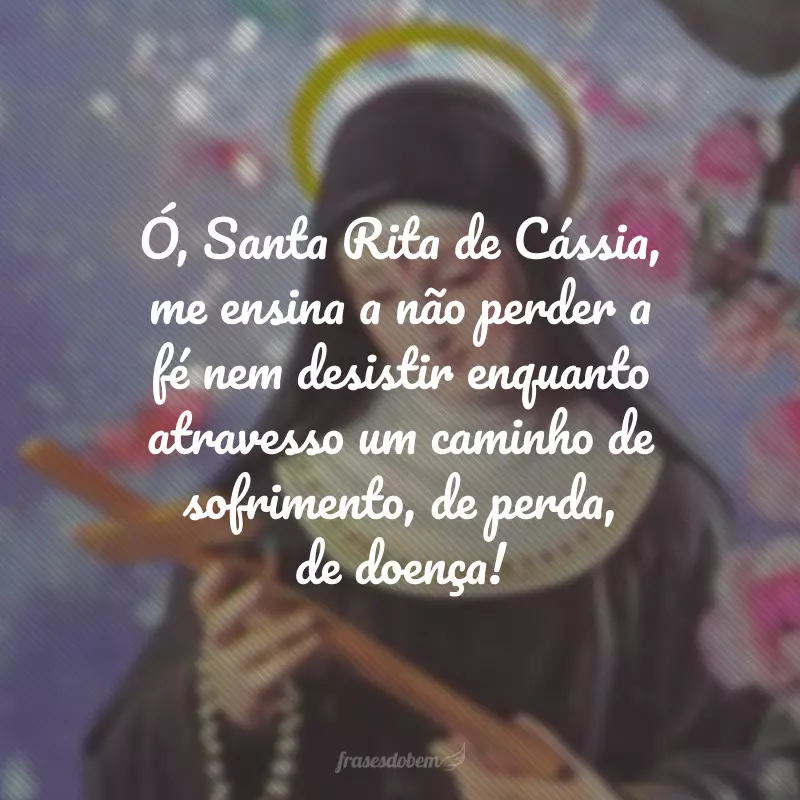 Ó, Santa Rita de Cássia, me ensina a não perder a fé nem desistir enquanto atravesso um caminho de sofrimento, de perda, de doença!