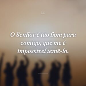 O Senhor é tão bom para comigo, que me é impossível temê-lo.