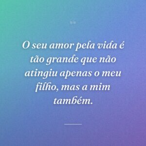 O seu amor pela vida é tão grande que não atingiu apenas o meu filho, mas a mim também.