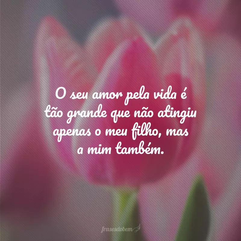 O seu amor pela vida é tão grande que não atingiu apenas o meu filho, mas a mim também.