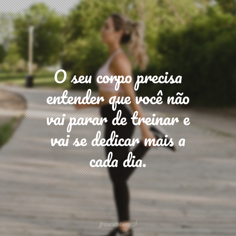 O seu corpo precisa entender que você não vai parar de treinar e vai se dedicar mais a cada dia.