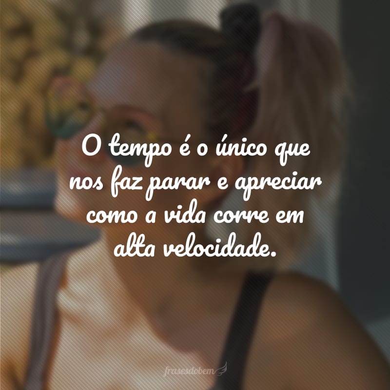 O tempo é o único que nos faz parar e apreciar como a vida corre em alta velocidade.