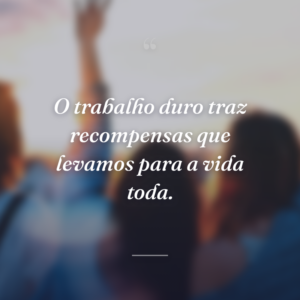 O trabalho duro traz recompensas que levamos para a vida toda.