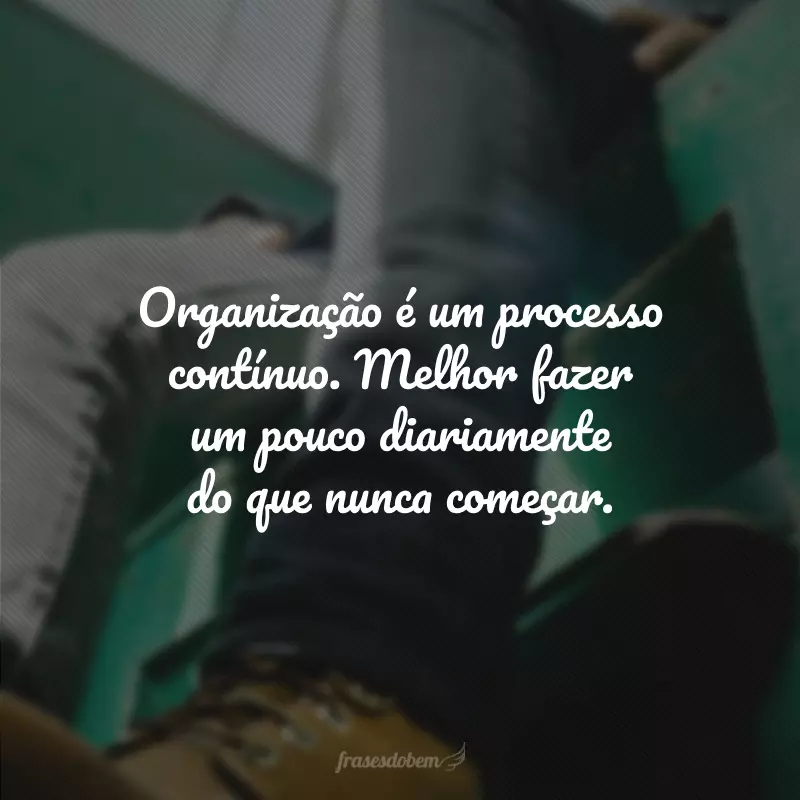 Organização é um processo contínuo. Melhor fazer um pouco diariamente do que nunca começar. 