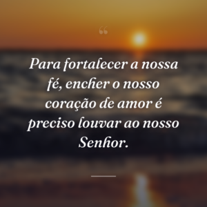 Para fortalecer a nossa fé, encher o nosso coração de amor é preciso louvar ao nosso Senhor.