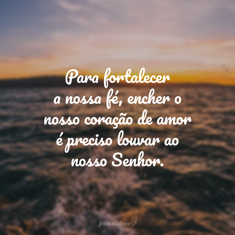 Para fortalecer a nossa fé, encher o nosso coração de amor é preciso louvar ao nosso Senhor.