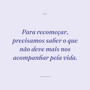 Para recomeçar, precisamos saber o que não deve mais nos acompanhar pela vida.