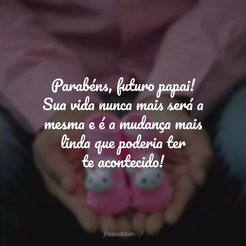 Parabéns, futuro papai! Sua vida nunca mais será a mesma e é a mudança mais linda que poderia ter te acontecido!