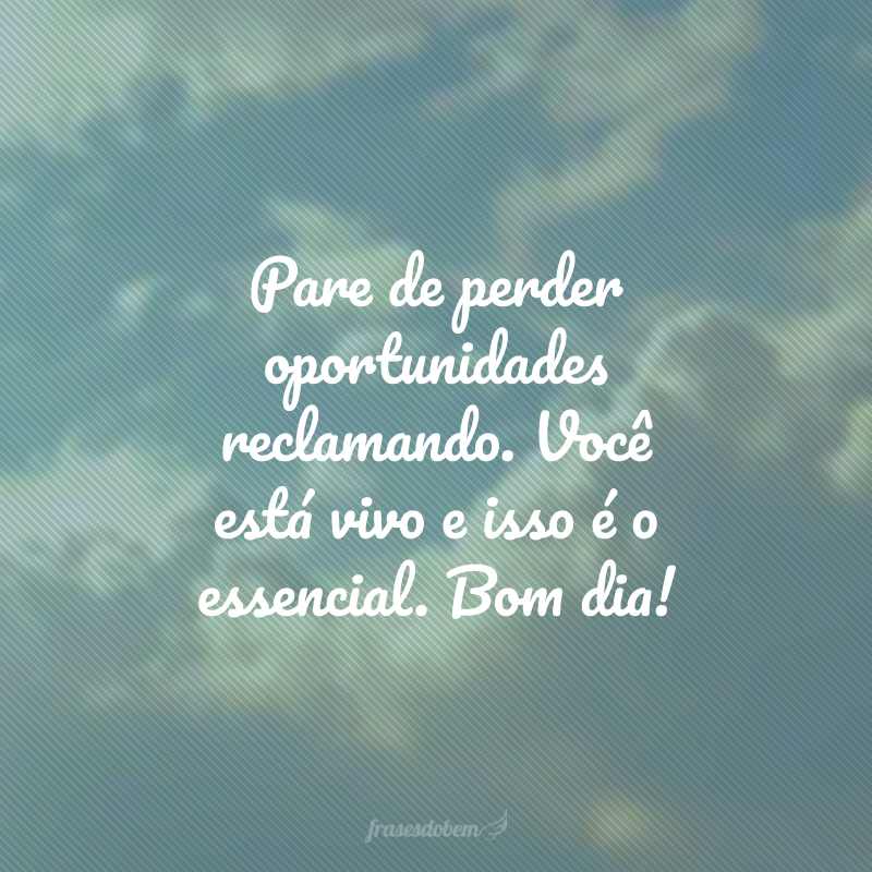 Pare de perder oportunidades reclamando. Você está vivo e isso é o essencial. Bom dia! 