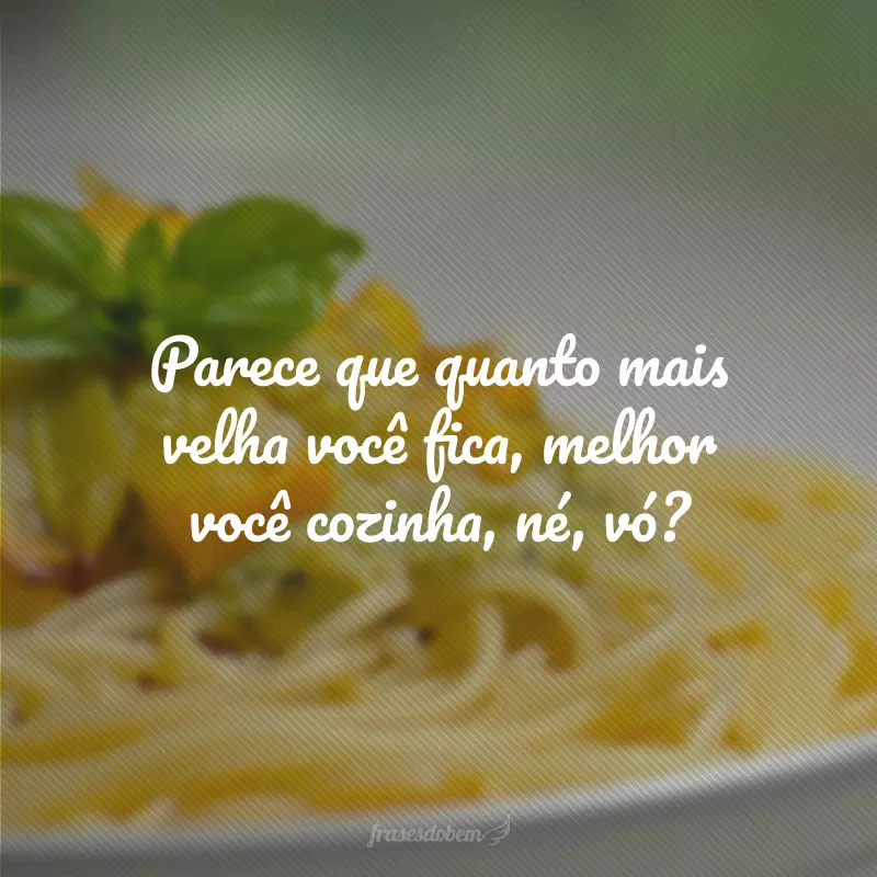 Parece que quanto mais velha você fica, melhor você cozinha, né, vó?