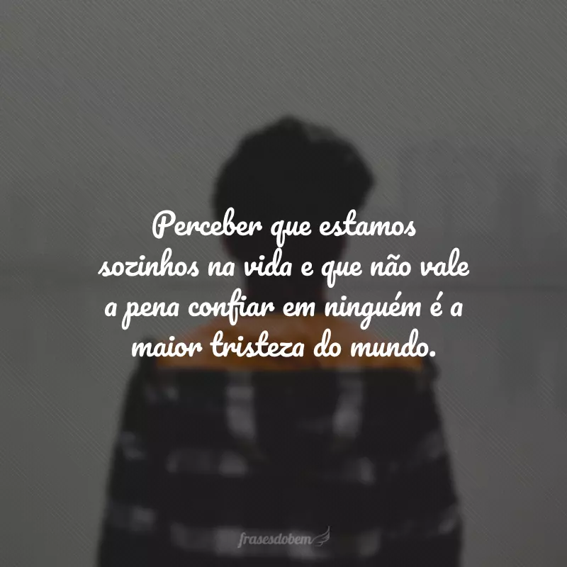 Perceber que estamos sozinhos na vida e que não vale a pena confiar em ninguém é a maior tristeza do mundo.