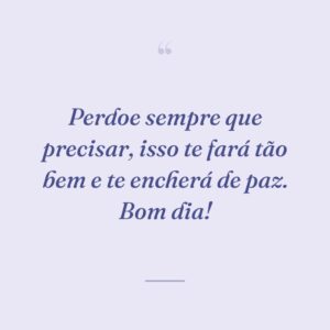 Perdoe sempre que precisar, isso te fará tão bem e te encherá de paz. Bom dia!