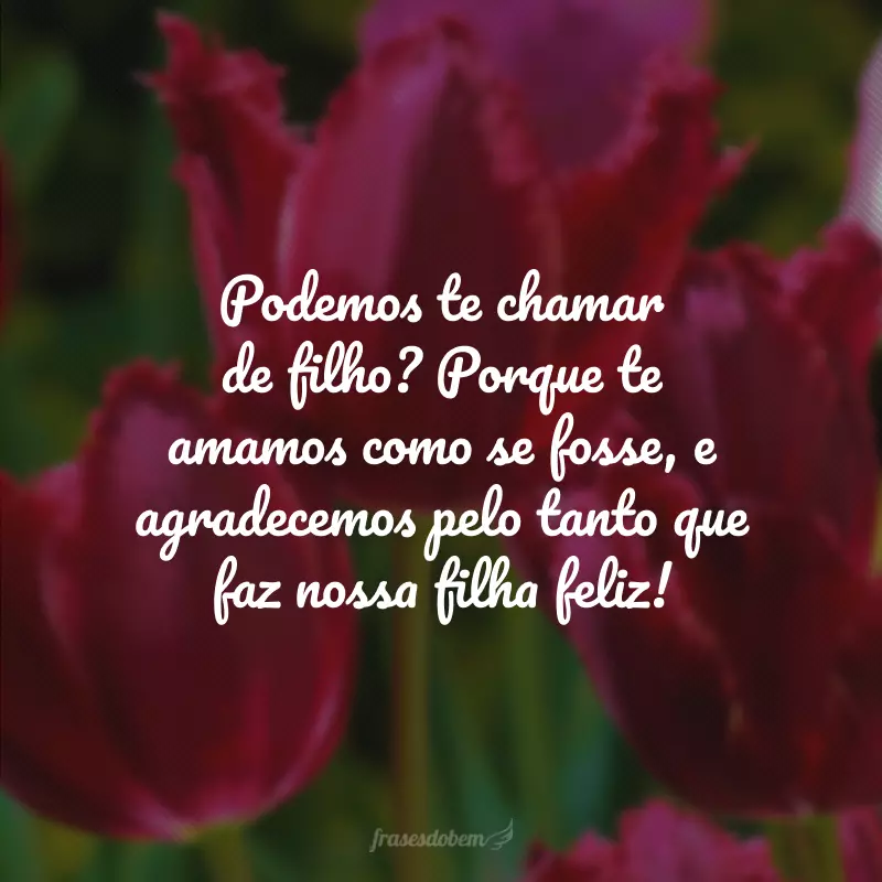 Podemos te chamar de filho? Porque te amamos como se fosse, e agradecemos pelo tanto que faz nossa filha feliz!