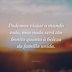 Podemos viajar o mundo todo, mas nada será tão bonito quanto à beleza da família unida.