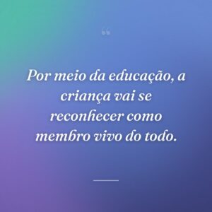 Por meio da educação, a criança vai se reconhecer como membro vivo do todo.