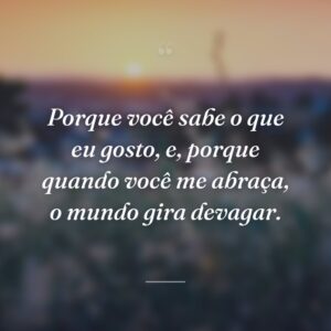 Porque você sabe o que eu gosto, e, porque quando você me abraça, o mundo gira devagar.