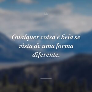 Qualquer coisa é bela se vista de uma forma diferente.