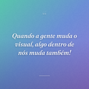 Quando a gente muda o visual, algo dentro de nós muda também!
