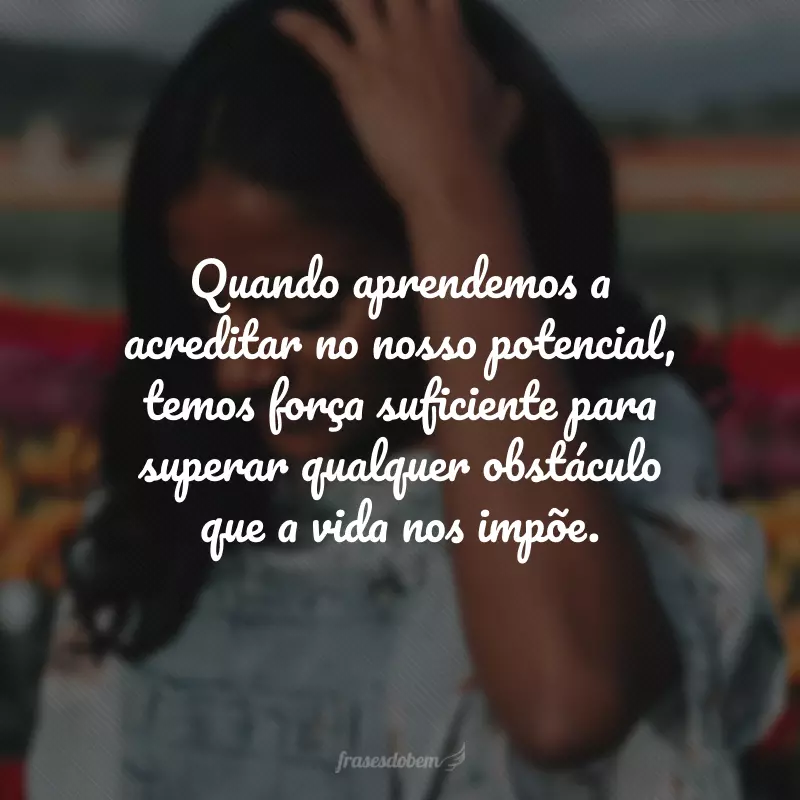 Quando aprendemos a acreditar no nosso potencial, temos força suficiente para superar qualquer obstáculo que a vida nos impõe.