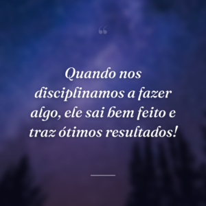 Quando nos disciplinamos a fazer algo, ele sai bem feito e traz ótimos resultados!