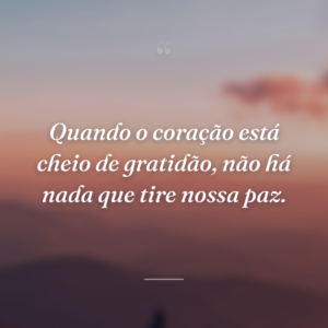 Quando o coração está cheio de gratidão, não há nada que tire nossa paz.
