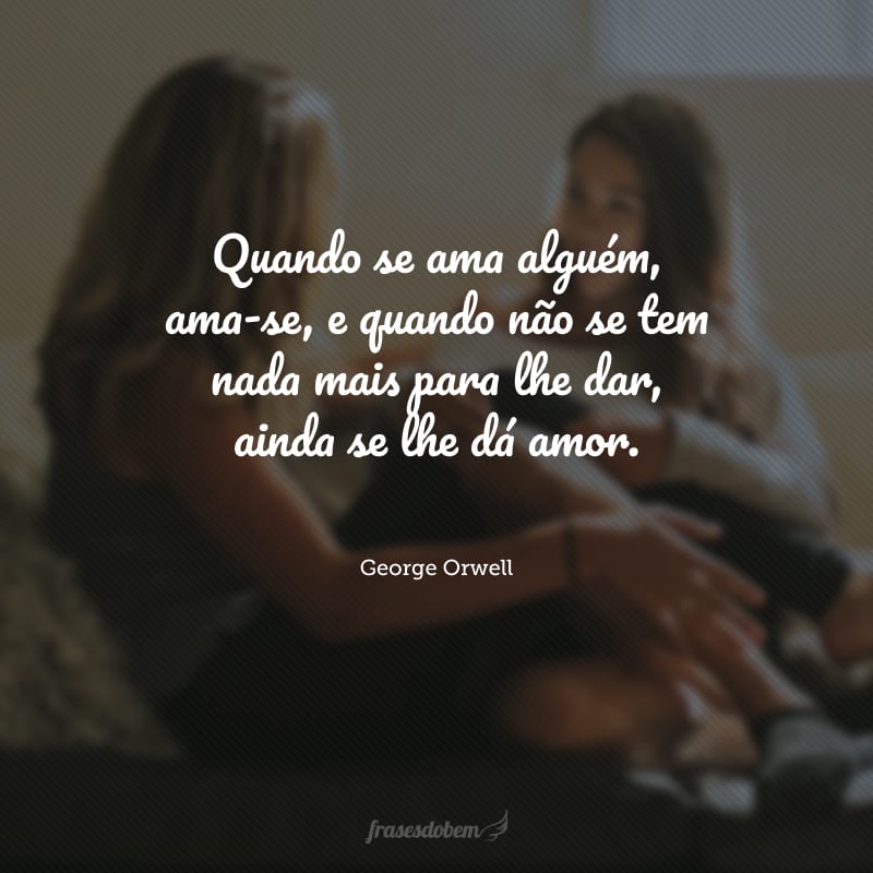 Quando se ama alguém, ama-se, e quando não se tem nada mais para lhe dar, ainda se lhe dá amor.