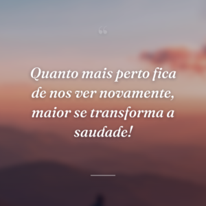 Quanto mais perto fica de nos ver novamente, maior se transforma a saudade!