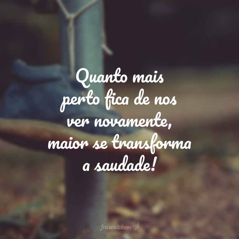 Quanto mais perto fica de nos ver novamente, maior se transforma a saudade!