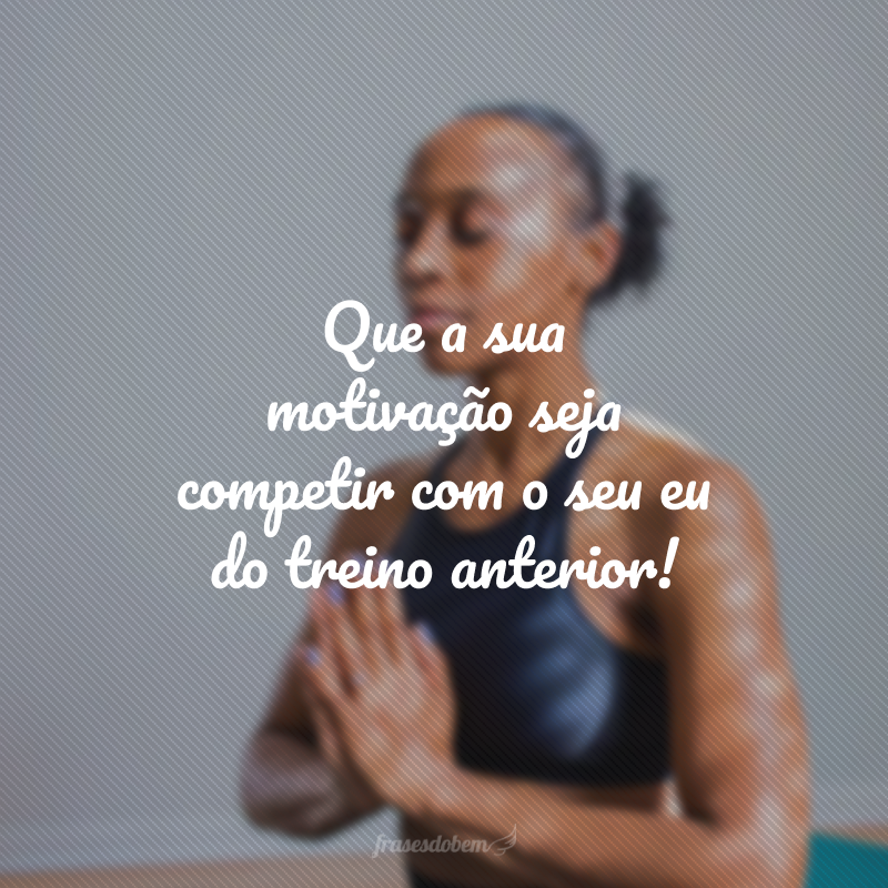 Que a sua motivação seja competir com o seu eu do treino anterior!