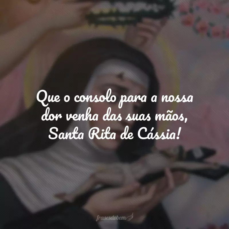 Que o consolo para a nossa dor venha das suas mãos, Santa Rita de Cássia!