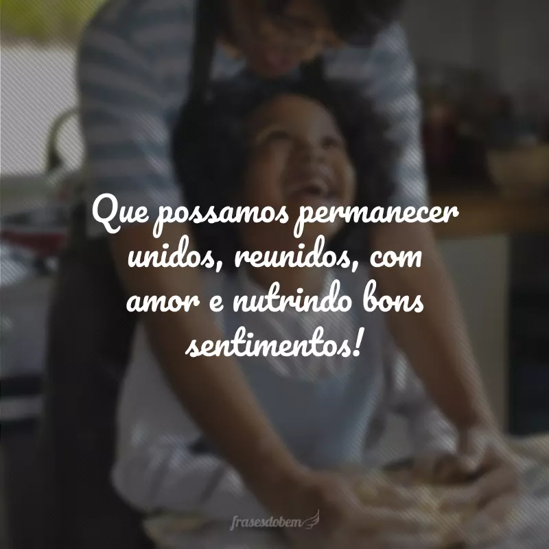 Que possamos permanecer unidos, reunidos, com amor e nutrindo bons sentimentos!