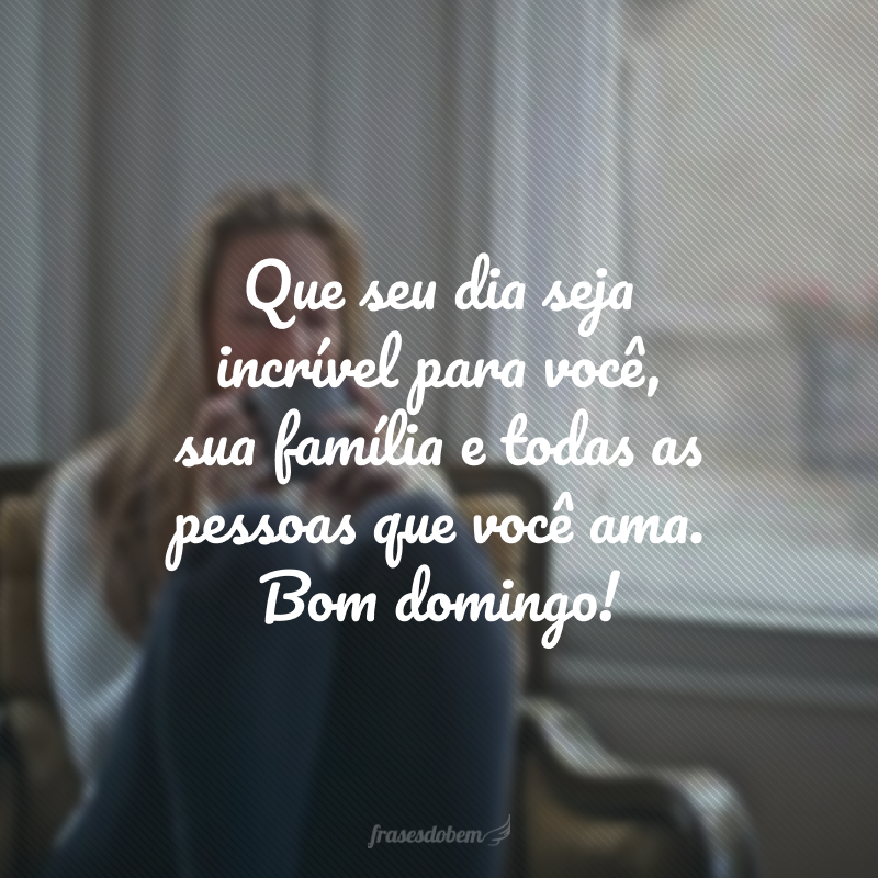 Que seu dia seja incrível para você, sua família e todas as pessoas que você ama. Bom domingo!