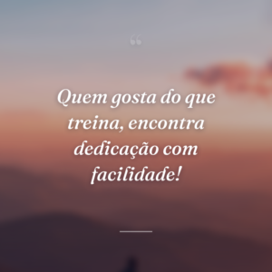 Quem gosta do que treina, encontra dedicação com facilidade!