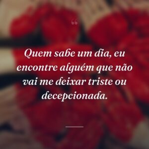 Quem sabe um dia, eu encontre alguém que não vai me deixar triste ou decepcionada.
