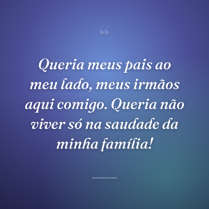 Queria meus pais ao meu lado, meus irmãos aqui comigo. Queria não viver só na saudade da minha família!