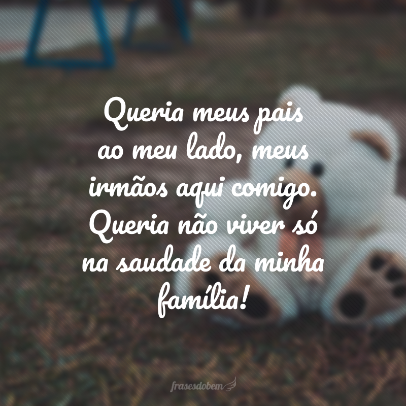 Queria meus pais ao meu lado, meus irmãos aqui comigo. Queria não viver só na saudade da minha família!