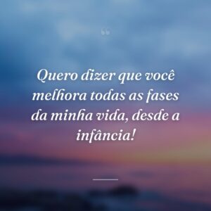 Quero dizer que você melhora todas as fases da minha vida, desde a infância!