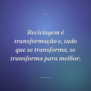 Reciclagem é transformação e, tudo que se transforma, se transforma para melhor.