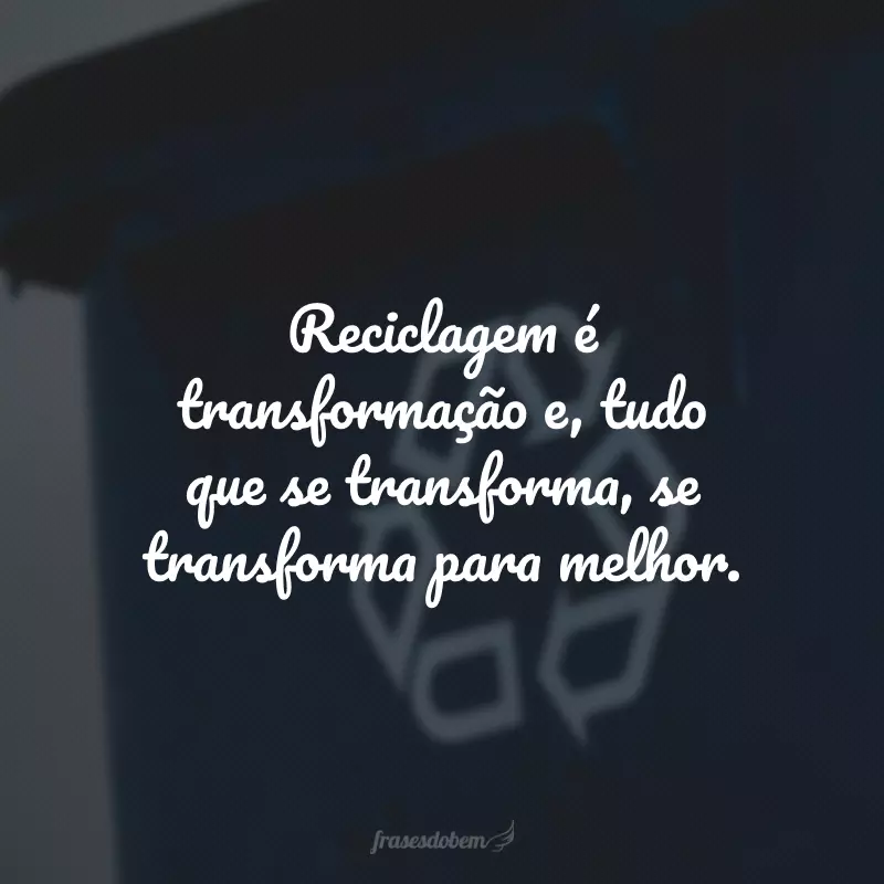 Reciclagem é transformação e, tudo que se transforma, se transforma para melhor. 