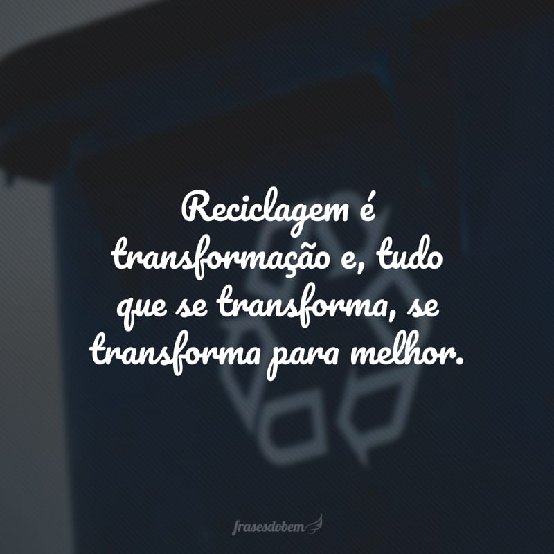 Reciclagem é transformação e, tudo que se transforma, se transforma para melhor. 