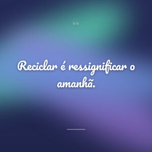 Reciclar é ressignificar o amanhã.