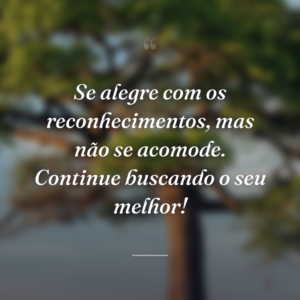 Se alegre com os reconhecimentos, mas não se acomode. Continue buscando o seu melhor!