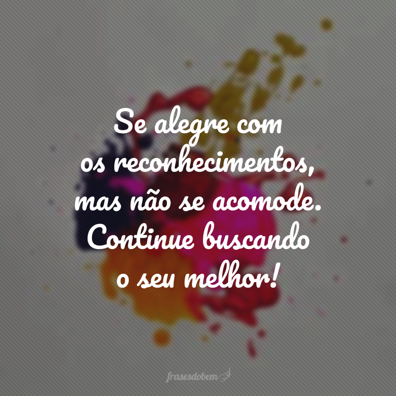 Se alegre com os reconhecimentos, mas não se acomode. Continue buscando o seu melhor!