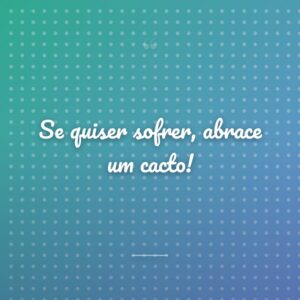 Se quiser sofrer, abrace um cacto!