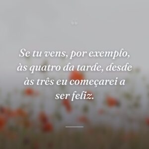 Se tu vens, por exemplo, às quatro da tarde, desde às três eu começarei a ser feliz.